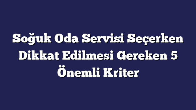 Soğuk Oda Servisi Seçerken Dikkat Edilmesi Gereken 5 Önemli Kriter