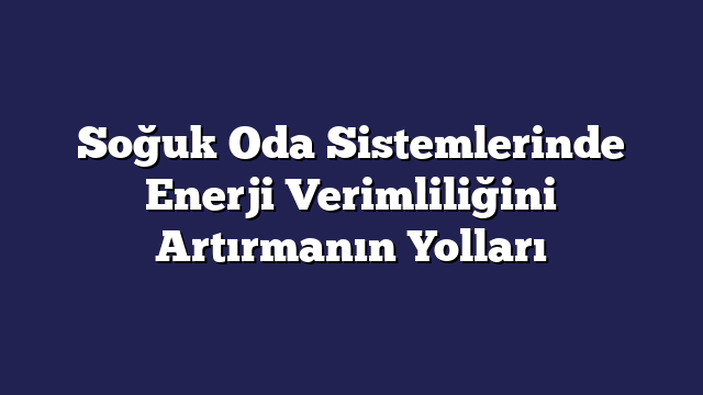 Soğuk Oda Sistemlerinde Enerji Verimliliğini Artırmanın Yolları